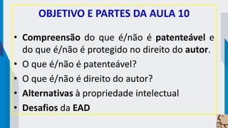 OBJETIVO E PARTES DA AULA 10
• Compreensão do que é/não é patenteável e
do que é/não é protegido no direito do autor.
• O que é/não é patenteável?
• O que é/não é direito do autor?
• Alternativas à propriedade intelectual
• Desafios da EAD
 