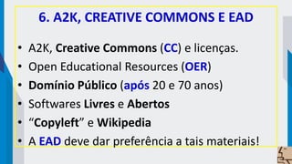 6. A2K, CREATIVE COMMONS E EAD
• A2K, Creative Commons (CC) e licenças.
• Open Educational Resources (OER)
• Domínio Público (após 20 e 70 anos)
• Softwares Livres e Abertos
• “Copyleft” e Wikipedia
• A EAD deve dar preferência a tais materiais!
 