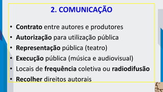 2. COMUNICAÇÃO
• Contrato entre autores e produtores
• Autorização para utilização pública
• Representação pública (teatro)
• Execução pública (música e audiovisual)
• Locais de frequência coletiva ou radiodifusão
• Recolher direitos autorais
 