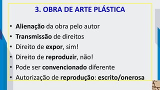 3. OBRA DE ARTE PLÁSTICA
• Alienação da obra pelo autor
• Transmissão de direitos
• Direito de expor, sim!
• Direito de reproduzir, não!
• Pode ser convencionado diferente
• Autorização de reprodução: escrito/onerosa
 