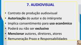 7. AUDIOVISUAL
• Contrato de produção audiovisual
• Autorização do autor e do intérprete
• Implica consentimento para uso econômico
• Poderá ou não ser exclusivo
• Mencionar autores, diretores, atores
• Remuneração Prazo e Responsabilidades
 
