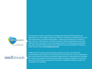 A Compuware, empresa que fornece tecnologia para Gestão de Desempenho das
Aplicações, tem como objetivo ajudar seus clientes a otimizarem o desempenho de suas
mais importantes e inovadoras tecnologias – aquelas que impulsionam os negócios.
Hoje, mais de 7.100 empresas, incluindo muitas das maiores organizações do mundo,
dependem da Compuware e de sua abordagem quanto à nova geração de aplicações
para gerenciamento de desempenho para melhorar suas oportunidades de negócios.
Saiba mais em: http://www.compuware.com.

Intellitrends é fornecedora de informações baseadas em fatos e tem oferecido
recomendações para empresas e instituições governamentais por 24 anos. Intellitrends é
líder internacional em pesquisa e estratégia organizacional, comprometida em trabalhar
de maneira mais próxima com clientes para atingir vantagem competitiva contínua por
meio de decisões focadas, pesquisa de mercado com qualidade dirigida e programas
estratégicos de marketing.

 