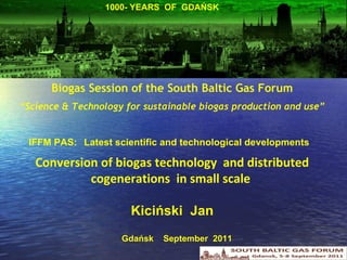 Biogas Session of the South Baltic Gas Forum “ Science & Technology for sustainable biogas production and use” IFFM PAS:  L atest scientific and technological developments    C onversion of biogas technology  and distributed  cogenerations   in small scale  Kiciński  Jan 1000- YEARS  OF  GDAŃSK Gdańsk  September  2011 