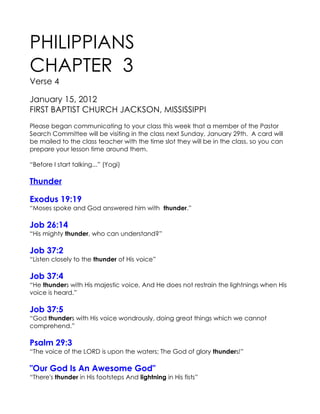 PHILIPPIANS
CHAPTER 3
Verse 4

January 15, 2012
FIRST BAPTIST CHURCH JACKSON, MISSISSIPPI
Please began communicating to your class this week that a member of the Pastor
Search Committee will be visiting in the class next Sunday, January 29th. A card will
be mailed to the class teacher with the time slot they will be in the class, so you can
prepare your lesson time around them.

“Before I start talking...” (Yogi)

Thunder

Exodus 19:19
“Moses spoke and God answered him with thunder.”

Job 26:14
“His mighty thunder, who can understand?”

Job 37:2
“Listen closely to the thunder of His voice”

Job 37:4
“He thunders with His majestic voice, And He does not restrain the lightnings when His
voice is heard.”

Job 37:5
“God thunders with His voice wondrously, doing great things which we cannot
comprehend.”

Psalm 29:3
“The voice of the LORD is upon the waters; The God of glory thunders!”

"Our God Is An Awesome God"
“There's thunder in His footsteps And lightning in His fists”
 