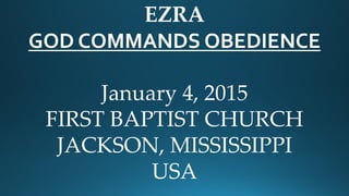 EZRA
GOD COMMANDS OBEDIENCE
January 4, 2015
FIRST BAPTIST CHURCH
JACKSON, MISSISSIPPI
USA
 