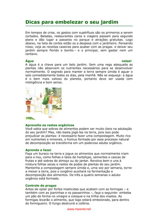 www.mpsnet.net
Dicas para embelezar o seu jardim
Em tempos de crise, os gastos com supérfluos são os primeiros a serem
cortados. Baladas, restaurantes caros e viagens passam para segundo
plano e dão lugar a passeios no parque e atrações gratuitas. Logo
abaixo, na lista de cortes estão os a despesa com o jardineiro. Pensando
nisso, veja as receitas caseiras para acabar com as pragas e deixar seu
jardim sempre florido e bonito - e o principal, sem gastar nem um
centavo.
Água nelas!
A água é a chave para um belo jardim. Sem uma rega adequada as
plantas não absorvem os nutrientes necessários para se desenvolver
normalmente. O segredo para manter a terra sempre úmida é aguar o
solo comedidamente todos os dias, pela manhã. Não se esqueça: a água
é o bem mais valioso do planeta, portanto deve ser usada com
inteligência e bom senso.
Aproveite os restos orgânicos
Você sabia que sobras de alimentos podem ser muito úteis na adubação
do seu jardim? Mas, não basta jogá-las na terra, pois isso pode
prejudicar as plantas: é necessário fazer uma compostagem. Muito rico
em nutrientes e minerais, o húmus formado por esse processo natural
de decomposição se transforma em um poderoso adubo orgânico.
Aprenda a fazer
Faça um buraco na terra e jogue os alimentos que normalmente iriam
para o lixo, como folhas e talos de hortaliças, sementes e cascas de
frutas e até sobras do almoço ou do jantar. Revolva bem e una à
mistura folhas secas e restos de podas de plantas do seu jardim.
Mantenha a compostagem sempre úmida e, uma vez por semana, torne
a mexer a terra, pois o oxigênio auxiliará na fermentação e
decomposição dos alimentos. De três a quatro semanas o adubo
orgânico está formado.
Controle de pragas
Antes de optar por fortes inseticidas que acabam com as formigas – e
também com as joaninhas e os passarinhos –, faça o seguinte: embeba
um pão de forma no vinagre e coloque-o na trilha dos insetos. As
formigas levarão o alimento, que logo estará embolorado, para dentro
do formigueiro. O fungo destruirá a colônia.
 