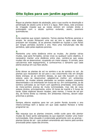 www.mpsnet.net
Oito lições para um jardim agradável
1.
Regue as plantas depois da adubação, pois o que auxilia na dissolução e
penetração do adubo junto à terra é a água. Além disso, este processo
de irrigação impede que as raízes entrem em contato direto e
prolongado com o adubo químico evitando, assim, possíveis
queimaduras.
2.
Evite espécies que exijam replantio. Temos plantas floríferas perenes e
anuais. As anuais florescem uma vez ao ano e, após essa etapa,
precisam ser trocadas. Já as perenes mantêm-se viçosas e com flores
por longos períodos durante o ano. Para uma manutenção não tão
periódica, opte pelas espécies perenes.
3.
Mantenha uma certa distância entre as mudas. .Ao plantar várias
mudas, seja para forrações, cercas vivas ou qualquer outro objetivo, é
necessário manter uma distância entre elas. Lembre-se que essas
mudas irão se desenvolver, ocupando um maior espaço. O correto, para
calcularmos este espaçamento, é conhecermos o tamanho que cada
planta alcança em sua fase adulta.
4.
Evite deixar as plantas de sol na sombra e as de sombra no sol. .As
plantas que necessitam do sol para o seu crescimento irão em direção
desta energia; já ao contrário dessas, as que não buscam os raios
solares para se desenvolver adaptam-se melhor em ambientes
sombrios. As mudas solares plantadas na sombra acabam crescendo
desorientadas e se entortando em busca de luz. Em contrapartida, as da
sombra cultivadas ao sol ficam com aparência amarelada. Uma planta
de meia-sombra precisa de muita luminosidade, mas não de raios
solares diretos, principalmente, entre 10 horas da manhã e 5 horas da
tarde. Estas espécies devem receber, pelo menos, 3 horas de sol por
dia, de forma direta ou indireta. Em ambientes internos, devem estar
próximas a janelas.
5.
Sempre alterne espécies para ter um jardim florido durante o ano
inteiro.Conheça bem a época em que cada espécie floresce e tente
programar-se.
6.
Não esqueça que as plantas crescem, então cuide para não plantar
mudas de maior porte sobrepostas às que esperam receber uma maior
luminosidade. Esta situação é evidenciada geralmente com as gramas -
plantas típicas de sol - que acabam amarelando até mesmo pela sombra
provocada pelas copas das árvores.
 