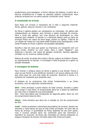 www.mpsnet.net
predominava uma paisagem, a forma clássica do ikebana. A partir dai a
técnica simplificou-se e todas as pessoas podiam confeccionar seus
próprios arranjos em um estilo popular conhecido como "Seiva”.
A composição do arranjo
Para fazer um arranjo é necessário ter à mão o seguinte material:
flores, galhos, tesoura, kenzan e um recipiente.
As flores e galhos podem ser campestres ou cultivados. Os galhos são
indispensáveis ao ikebana, pois formam a parte principal do arranjo.
Para o corte dos galhos, use uma tesoura de jardinagem ou uma
especial para ikebana. O kenzan é o elemento básico para os tipos do
arranjos feitos em vasos de boca larga, pratos ou tigelas. Trata-se do
um objeto do metal em cuja base estão fixados pinos pontiagudos, onde
serão fincadas as flores e galhos nas posições desejadas.
Escolha o tipo do vaso que quiser ou improvise um recipiente com um
prato fundo, fruteira ou uma cesta. Para o estilo "Nageire”, que
dispensa o kenzan, use vasos de gargalo comprido, bambus gigantes
cortados no nó, tocos ou cestas fundas.
Depois de cortar as ponta dos ramos e flores, segure as hastes e finque-
as verticalmente no kenzan. A inclinação é feita forçando-se o galho na
posição desejada.
A montagem do ikebana
Para montar o ikebana deixe as flores e galhos à sua direita. Ponha o
vaso na sua frente à uma distância razoável e um pouco abaixo do nivel
dos olhos para ter uma boa visão do conjunto. Examine a forma e o
tamanho do recipiente que pretende usar.
O ikebana só se caracteriza três linhas fundamentais e as linhas
auxiliares, com as seguintes caracteristicas:
Shin - linha principal e ponto básico de todo arranjo. Escolha o galho
mais Iongo e mais forte. O comprimento deve ter o dobro do diâmetro
do vaso mais a medida da sua profundidade.
Soe linha secundária que coresponde ao segundo galho. Deve ter 3/4
do comprimento total do Shin.
Hikae - linha terciária que deve ter a metade ou 3/4 do comprimento
do Soe.
Jushi - linhas auxiliares e elementos secundários do arranjo. Devem ser
menores e mais baixos do que as três linhas principais. As Jushi são as
flores do arranjo. A quantidade de flores depende de seu bom gosto,
mas o numero sempre deve ser sulficiente para dar harmonia e
equilibrio ao conjunto. As flores são colocadas em alturas desiguais no
espaço triangular do kenzan formado pelas três linhas principais.
 