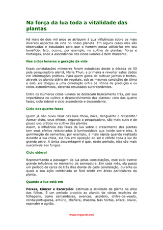 www.mpsnet.net
Na força da lua toda a vitalidade das
plantas
Há mais de dois mil anos se atribuem à Lua influências sobre os mais
diversos aspectos da vida no nosso planeta. Em alguns casos elas são
observadas e estudadas para que o homem possa utilizá-las em seu
benefício. Isto, ocorre, por exemplo, no cultivo de plantas, flores e
hortaliças, onde a ascendência dos cicios lunares é bem marcante.
Nos ciclos lunares a geração da vida
Essas constatações milenares foram estudadas desde a década de 50
pela pesquisadora alemã, Maria Thun, a primeira a reverter estes dados
em informações práticas. Para quem gosta de cultivar jardins e hortas,
através do plantio diário de vegetais, sob as mesmas condições de clima
e solo, ela chegou a uma correlação entre os ritmos de produção e os
ciclos astronômicos, obtendo resultados surpreendentes.
Entre os inúmeros ciclos lunares se destacam basicamente três, por sua
importância no cultivo e desenvolvimento das plantas: cicio das quatro
fases, ciclo sideral e ciclo ascendente e descendente.
Ciclo das quatro fases
Quem já não ouviu falar das luas cheia, nova, minguante e crescente?
Apesar disto, seus efeitos, segundo a pesquisadora, são mais sutis e de
pouco uso prático no cultivo das plantas.
Assim, a influência das fases da lua sobre o crescimento das plantas
tem seus efeitos relacionados à luminosidade que incide sobre elas. A
germinação de sementes, por exemplo, é mais rápida quando realizada
durante a lua cheia, ela fica em oposição ao sol e reflete toda a luz do
grande astro. A única desvantagem é que, neste período, elas são mais
suscetíveis aos fungos.
Ciclo sideral
Representando a passagem da lua pelas constelações, este ciclo exerce
grande influência no momento da semeadura. Em cada mês, ela passa
um período de cerca de três dias diante de cada constelação, durante os
quais a sua ação combinada se fará sentir em áreas particulares da
planta.
Quando a lua está em
Peixes, Câncer e Escorpião: estimula a atividade da planta na área
das folhas. É um período propício ao plantio de várias espécies de
folhagens, como samambaias, avencas, asplênio, chifre-de-veado,
renda-portuguesa, antúrio, cheflera, dracena. Nas hortas, alface, couve,
espinafre e agrião.
 