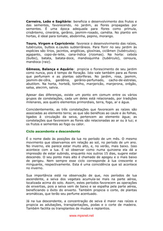 www.mpsnet.net
Carneiro, Leão e Sagitário: beneficia o desenvolvimento dos frutos e
das sementes, favorecendo, no jardim, as flores propagadas por
sementes. É uma época adequada para flores como prímula,
crisântemo, cinerária, gerânio, jasmim-rosado, camélia. No plantio em
hortas, é ideal para tomate, abobrinha, pepino, morango.
Touro, Virgem e Capricórnio: favorece o desenvolvimento das raízes,
tubérculos, bulbos e.caules subterrâneos. Para florir no seu jardim às
espécies são lírios, jacintos, angélicas, gloxínias, ciclâmen (tubérculos);
agapanto, copo-de-leite, cana-índica (rizomas). Na horta: cebola
(bulbo), batata, batata-doce, mandioquinha (tubérculo), cenoura,
mandioca (raiz).
Gêmeos, Balança e Aquário: propicia o florescimento de seu jardim
como nunca, pois é tempo de floração. Isto vale também para as flores
que perfumam e as plantas odoríferas. No jardim, rosa, jasmim,
jasmim-de-cêra, gardênia, gerânio-perfumado, cacho-de-estrelas,
abutilom. Na horta, hortelã, tomilho, manjericão, manjerona, orégão,
salsa, alecrim, salvia.
Apesar das diferenças, existe um ponto em comum entre os vários
grupos de constelações, cada um deles está relacionado, por tradições
milenares, aos quatro elementos primordiais, terra, fogo, ar e água.
Coincidentemente, as três constelações que favorecem as raízes são
associadas ao elemento terra; as que são benéficas ao caule e às folhas,
ligados à circulação da seiva, pertencem ao elemento água; as
constelações que favorecem as flores são relacionadas ao ar ou à luz; e
os frutos e sementes ao fogo ou calor.
Ciclo ascendente e descendente
É o nome dado às posições da lua no período de um mês. O mesmo
movimento que observamos em relação ao sol, no período de um ano.
No inverno, ele parece estar muito alto, e, no verão, mais baixo. Isso
acontece com a lua. É só observar como numa quinzena ela dá a
impressão de estar subindo, enquanto nos outros 15 dias, sugere estar
descendo. O seu ponto mais alto é chamado de apogeu e o mais baixo
de perigeu. Nem sempre esse ciclo corresponde à lua crescente e
minguante, respectivamente. Esta é uma coincidência que só acontece
no inverno.
Sua importância está na observação de que, nos períodos de lua
ascendente, a seiva dos vegetais acumula-se mais na parte aérea,
localizada acima do solo. Assim, estes períodos favorecem as operações
de enxertias, pois a seiva vem de baixo e se espalha pela parte aérea,
beneficiando o êxito do enxerto. Também propicia o corte, de plantas
aromáticas, que terão seu perfume acentuado.
Já na lua descendente, a concentração de seiva é maior nas raízes e
propicia as adubações, transplantações, podas e o corte de madeira.
Também facilita os transplantes de mudas e replantios.
 