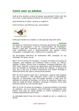 www.mpsnet.net
Como usar os adubos
Você já teve dúvidas na hora de adubar suas plantas? Então você não
foi o único, muitas pessoas já ficaram em dúvida com relação a isto..
Qual fertilizante é melhor: químico ou orgânico?
Como funciona, qual fórmula usar, como aplicar?
Então para facilitar seu trabalho, aí vão algumas dicas bem úteis:
Adubos químicos
Os adubos ou fertilizantes químicos (minerais) geralmente são vendidos
em lojas de jardinagem e até em supermercados. Na embalagem,
trazem a sigla NPK, mostrando que o produto contém os elementos
mais importantes para o desenvolvimento das plantas (macro
nutrientes): o nitrogênio (N); o fósforo (P) e o potássio (K).
Há formulações diferentes de fertilizantes NPK, baseadas na sua
finalidade. Em geral, usa-se:
NPK 4-14-8 (4 partes de nitrogênio, 14 partes de fósforo e 8 partes de
potássio), para espécies que produzem flores e frutos. Ex. hibisco,
azaléias, violetas, cítricos como a laranjeira, hortaliças (legumes), etc.
Além disso, segundo a maioria dos fabricantes, esta formulação é ideal
para ser aplicada no momento do plantio dos vegetais, no preparo do
solo, pois o alto teor de fósforo proporciona uma melhor formação e
desenvolvimento das raízes e estrutura das plantas.
NPK 10-10-10 (partes iguais dos 3 elementos), especial para espécies
que não florescem e não produzem frutos, como as samambaias.
Segundo os fabricantes, esta formulação também é ideal para ser
aplicada em plantas já formadas, na forma de cobertura. Neste caso,
pode ser usada em flores, folhagens, hortaliças e frutíferas. Serve para
fortalecer plantas de uma maneira geral.
NPK 15-15-20 (15 partes de nitrogênio, 15 partes de fósforo e 20 partes
de potássio), rica em potássio, esta formulação é considerada bem
prática, pois pode ser usada também no cultivo hidropônico, sendo
indicada especialmente para hortas.
As aplicações devem levar em conta a estação do ano e a espécie de
planta.
 