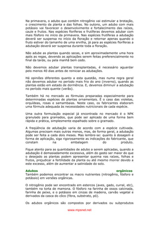 www.mpsnet.net
Na primavera, o adubo que contém nitrogênio vai estimular a brotação,
o crescimento da planta e das folhas. No outono, um adubo com mais
potássio vai favorecer o desenvolvimento e fortalecimento das raízes,
caule e frutos. Nas espécies floríferas e frutíferas devemos adubar com
mais fósforo no início da primavera. Nas espécies frutíferas a adubação
deverá ser suspensa no início da floração e retornar apenas quando o
fruto estiver do tamanho de uma ervilha, já para as espécies floríferas a
adubação deverá ser suspensa durante toda a floração.
Não adube as plantas quando secas, e sim aproximadamente uma hora
após as regas, devendo as aplicações serem feitas preferencialmente no
final da tarde, ou pela manhã bem cedo.
Não devemos adubar plantas transplantadas, é necessário aguardar
pelo menos 40 dias antes de reiniciar as adubações.
Há opiniões diferentes quanto a esta questão, mas numa regra geral
não devemos adubar no período mais frio do ano (inverno), quando as
plantas estão em estado de dormência. E, devemos diminuir a adubação
no período mais quente (verão).
Também há no mercado as fórmulas preparadas especialmente para
determinadas espécies de plantas ornamentais. É o caso das violetas,
orquídeas, rosas e samambaias. Neste caso, os fabricantes elaboram
uma fórmula adequada às necessidades nutricionais de cada espécie.
Uma outra formulação especial já encontrada no mercado é o NPK
granulado para gramados, que pode ser aplicado de uma forma bem
rápida e prática, simplesmente espalhado sobre o gramado.
A freqüência de adubação varia de acordo com a espécie cultivada.
Algumas precisam mais outras menos, mas, de forma geral, a adubação
pode ser feita a cada dois meses. Mas lembre-se: quanto à dosagem e
forma de aplicação, siga rigorosamente as indicações do fabricante, que
constam na embalagem do produto.
Fique atento para as quantidades de adubo a serem aplicadas, quando a
adubação é demasiadamente excessiva, além do gasto ser maior do que
o desejado as plantas podem apresentar queima nas raízes, folhas e
frutos, prejudicar a fertilidade da planta ou até mesmo morrer devido a
este excesso, além de aumentar a salinidade do solo.
Adubos orgânicos
Também podemos encontrar os macro nutrientes (nitrogênio, fósforo e
potássio) em versões orgânicas.
O nitrogênio pode ser encontrado em estercos (aves, gado, curral, etc),
também na torta de mamona. O fósforo na farinha de ossos calcinada,
farinha de peixe, e o potássio em cinzas de madeira, carvão vegetal e
derivados da casca do côco (fibra, substrato, pó).
Os adubos orgânicos são compostos por derivados ou subprodutos
 