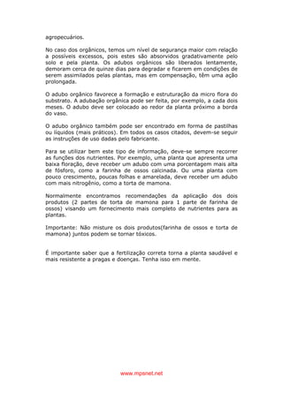 www.mpsnet.net
agropecuários.
No caso dos orgânicos, temos um nível de segurança maior com relação
a possíveis excessos, pois estes são absorvidos gradativamente pelo
solo e pela planta. Os adubos orgânicos são liberados lentamente,
demoram cerca de quinze dias para degradar e ficarem em condições de
serem assimilados pelas plantas, mas em compensação, têm uma ação
prolongada.
O adubo orgânico favorece a formação e estruturação da micro flora do
substrato. A adubação orgânica pode ser feita, por exemplo, a cada dois
meses. O adubo deve ser colocado ao redor da planta próximo a borda
do vaso.
O adubo orgânico também pode ser encontrado em forma de pastilhas
ou líquidos (mais práticos). Em todos os casos citados, devem-se seguir
as instruções de uso dadas pelo fabricante.
Para se utilizar bem este tipo de informação, deve-se sempre recorrer
as funções dos nutrientes. Por exemplo, uma planta que apresenta uma
baixa floração, deve receber um adubo com uma porcentagem mais alta
de fósforo, como a farinha de ossos calcinada. Ou uma planta com
pouco crescimento, poucas folhas e amarelada, deve receber um adubo
com mais nitrogênio, como a torta de mamona.
Normalmente encontramos recomendações da aplicação dos dois
produtos (2 partes de torta de mamona para 1 parte de farinha de
ossos) visando um fornecimento mais completo de nutrientes para as
plantas.
Importante: Não misture os dois produtos(farinha de ossos e torta de
mamona) juntos podem se tornar tóxicos.
É importante saber que a fertilização correta torna a planta saudável e
mais resistente a pragas e doenças. Tenha isso em mente.
 