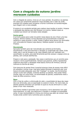 www.mpsnet.net
Com a chegada do outono jardins
merecem cuidados
Com a chegada do outono, inicia-se um novo período. Os jardins e as plantas
em vasos que certamente passaram maus bocados com o calor do verão
precisam de cuidados para recuperar a forma e enfrentar as transformações
que chegam com a nova estação.
O outono é um excelente período para realizar duas tarefas no jardim: limpeza
e adubação das plantas que irão florescer no inverno. Saibam quais os
cuidados que devem ser tomados nesta estação:
Faxina geral
O primeiro passo para cuidar do jardim nessa época do ano é fazer uma boa
limpeza. Elimine insetos e ervas daninhas que provavelmente invadiram
canteiros e vasos durante o verão. Folhas e galhos secos devem ser eliminados
com uma poda de limpeza (veja abaixo). Rastelos ajudam na tarefa da
limpeza.
Manutenção
Aproveite também para dar manutenção aos canteiros já formados,
escarificando o solo para favorecer a aeração ou oxigenação das raízes. Evite
neste caso o uso de enxada ou pá, esse trabalho deve ser realizado com
escarificador ou sacho, pois esta ferramenta permite acessar o espaço entre as
plantas, sem contudo danificá-las.
Prepare o solo para a adubação. Nos vasos e jardineiras use um ancinho para
revolver a terra superficialmente. Sempre que possível, prefira ingredientes
orgânicos para fazer a adubação nesta época (húmus de minhoca, torta de
mamona ou farinha de osso).
Com tesouras de pontas finas é possível alcançar áreas de acesso mais difícil
em arbustos e cercas vivas, mas para hastes lenhosas é essencial usar uma
tesoura de poda adequada, para não “mastigar” os caules. Use ferramentas
sempre muito bem afiadas, evitando danificar as plantas. Para podar folhas
mortas, faça um corte limpo, na extremidade do pecíolo, exatamente onde a
haste da folha encontra o ramo.
Água
Com o final do verão e a diminuição do calor, a quantidade de água das regas
deve ser diminuída, pois a evaporação no outono é menor. Por outro lado, as
plantas estarão entrando num período no qual as chuvas diminuem e o solo
passa a ficar mais ressecado.
Uma ótima medida é aproveitar para incorporar a terra elementos com ação
hidrorretentora, ou seja, que absorvem e mantêm a umidade na quantidade
certa. O mais recomendado é o húmus de minhoca que além de cumprir essa
função ainda contém bons nutrientes para as plantas.
 