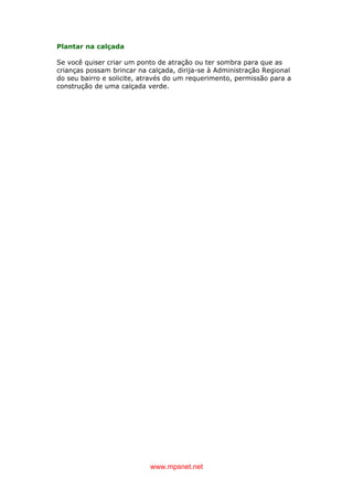 www.mpsnet.net
Plantar na calçada
Se você quiser criar um ponto de atração ou ter sombra para que as
crianças possam brincar na calçada, dirija-se à Administração Regional
do seu bairro e solicite, através do um requerimento, permissão para a
construção de uma calçada verde.
 