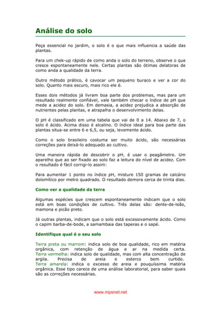 www.mpsnet.net
Análise do solo
Peça essencial no jardim, o solo é o que mais influencia a saúde das
plantas.
Para um chek-up rápido de como anda o solo do terreno, observe o que
cresce espontaneamente nele. Certas plantas são ótimas delatoras de
como anda a qualidade da terra.
Outro método prático, é cavocar um pequeno buraco e ver a cor do
solo. Quanto mais escuro, mais rico ele é.
Esses dois métodos já livram boa parte dos problemas, mas para um
resultado realmente confiável, vale também checar o índice de pH que
mede a acidez do solo. Em demasia, a acidez prejudica a absorção de
nutrientes pelas plantas, e atrapalha o desenvolvimento delas.
O pH é classificado em uma tabela que vai de 0 a 14. Abaixo de 7, o
solo é ácido. Acima disso é alcalino. O índice ideal para boa parte das
plantas situa-se entre 6 e 6,5, ou seja, levemente ácido.
Como o solo brasileiro costuma ser muito ácido, são necessárias
correções para deixá-lo adequado ao cultivo.
Uma maneira rápida de descobrir o pH, é usar o peagâmetro. Um
aparelho que ao ser fixado ao solo faz a leitura do nível de acidez. Com
o resultado é fácil corrigi-lo assim:
Para aumentar 1 ponto no índice pH, misture 150 gramas de calcário
dolomítico por metro quadrado. O resultado demora cerca de trinta dias.
Como ver a qualidade da terra
Algumas espécies que crescem espontaneamente indicam que o solo
está em boas condições de cultivo. Três delas são: dente-de-leão,
mamona e picão preto.
Já outras plantas, indicam que o solo está excessivamente ácido. Como
o capim barba-de-bode, a samambaia das taperas e o sapé.
Identifique qual é o seu solo
Terra preta ou marrom: indica solo de boa qualidade, rico em matéria
orgânica, com retenção de água e ar na medida certa.
Terra vermelha: indica solo de qualidade, mas com alta concentração de
argila. Precisa de areia e esterco bem curtido.
Terra amarela: indica o excesso de areia e pouquíssima matéria
orgânica. Esse tipo carece de uma análise laboratorial, para saber quais
são as correções necessárias.
 