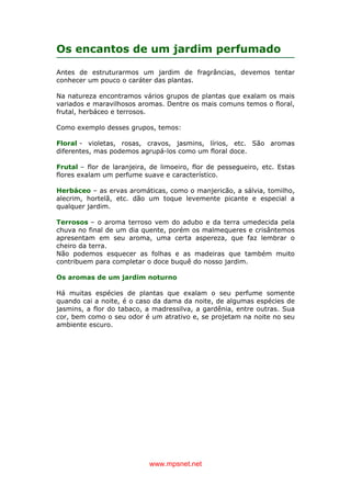 www.mpsnet.net
Os encantos de um jardim perfumado
Antes de estruturarmos um jardim de fragrâncias, devemos tentar
conhecer um pouco o caráter das plantas.
Na natureza encontramos vários grupos de plantas que exalam os mais
variados e maravilhosos aromas. Dentre os mais comuns temos o floral,
frutal, herbáceo e terrosos.
Como exemplo desses grupos, temos:
Floral - violetas, rosas, cravos, jasmins, lírios, etc. São aromas
diferentes, mas podemos agrupá-los como um floral doce.
Frutal – flor de laranjeira, de limoeiro, flor de pessegueiro, etc. Estas
flores exalam um perfume suave e característico.
Herbáceo – as ervas aromáticas, como o manjericão, a sálvia, tomilho,
alecrim, hortelã, etc. dão um toque levemente picante e especial a
qualquer jardim.
Terrosos – o aroma terroso vem do adubo e da terra umedecida pela
chuva no final de um dia quente, porém os malmequeres e crisântemos
apresentam em seu aroma, uma certa aspereza, que faz lembrar o
cheiro da terra.
Não podemos esquecer as folhas e as madeiras que também muito
contribuem para completar o doce buquê do nosso jardim.
Os aromas de um jardim noturno
Há muitas espécies de plantas que exalam o seu perfume somente
quando cai a noite, é o caso da dama da noite, de algumas espécies de
jasmins, a flor do tabaco, a madressilva, a gardênia, entre outras. Sua
cor, bem como o seu odor é um atrativo e, se projetam na noite no seu
ambiente escuro.
 