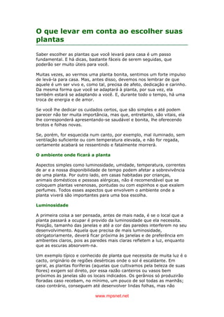 www.mpsnet.net
O que levar em conta ao escolher suas
plantas
Saber escolher as plantas que você levará para casa é um passo
fundamental. E há dicas, bastante fáceis de serem seguidas, que
poderão ser muito úteis para você.
Muitas vezes, ao vermos uma planta bonita, sentimos um forte impulso
de levá-la para casa. Mas, antes disso, devemos nos lembrar de que
aquele é um ser vivo e, como tal, precisa de afeto, dedicação e carinho.
Da mesma forma que você se adaptará à planta, por sua vez, ela
também estará se adaptando a você. E, durante todo o tempo, há uma
troca de energia e de amor.
Se você lhe dedicar os cuidados certos, que são simples e até podem
parecer não ter muita importância, mas que, entretanto, são vitais, ela
lhe corresponderá apresentando-se saudável e bonita, lhe oferecendo
brotos e folhas novas.
Se, porém, for esquecida num canto, por exemplo, mal iluminado, sem
ventilação suficiente ou com temperatura elevada, e não for regada,
certamente acabará se ressentindo e fatalmente morrerá.
O ambiente onde ficará a planta
Aspectos simples como luminosidade, umidade, temperatura, correntes
de ar e a nossa disponibilidade de tempo podem afetar a sobrevivência
de uma planta. Por outro lado, em casas habitadas por crianças,
animais domésticos e pessoas alérgicas, não é recomendável que se
coloquem plantas venenosas, pontudas ou com espinhos e que exalem
perfumes. Todos esses aspectos que envolvem o ambiente onde a
planta viverá são importantes para uma boa escolha.
Luminosidade
A primeira coisa a ser pensada, antes de mais nada, é se o local que a
planta passará a ocupar é provido da luminosidade que ela necessita.
Posição, tamanho das janelas e até a cor das paredes interferem no seu
desenvolvimento. Aquela que precisa de mais luminosidade,
obrigatoriamente, deverá ficar próxima às janelas e de preferência em
ambientes claros, pois as paredes mais claras refletem a luz, enquanto
que as escuras absorvem-na.
Um exemplo típico e conhecido de planta que necessita de muita luz é o
cacto, originário de regiões desérticas onde o sol é escaldante. Em
geral, as plantas floríferas (aquelas que cultivamos pela beleza de suas
flores) exigem sol direto, por essa razão canteiros ou vasos bem
próximos às janelas são os locais indicados. Os gerânios só produzirão
floradas caso recebam, no mínimo, um pouco de sol todas as manhãs;
caso contrário, conseguem até desenvolver lindas folhas, mas não
 