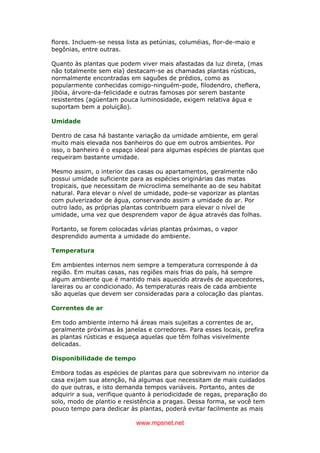 www.mpsnet.net
flores. Incluem-se nessa lista as petúnias, columéias, flor-de-maio e
begônias, entre outras.
Quanto às plantas que podem viver mais afastadas da luz direta, (mas
não totalmente sem ela) destacam-se as chamadas plantas rústicas,
normalmente encontradas em saguões de prédios, como as
popularmente conhecidas comigo-ninguém-pode, filodendro, cheflera,
jibóia, árvore-da-felicidade e outras famosas por serem bastante
resistentes (agüentam pouca luminosidade, exigem relativa água e
suportam bem a poluição).
Umidade
Dentro de casa há bastante variação da umidade ambiente, em geral
muito mais elevada nos banheiros do que em outros ambientes. Por
isso, o banheiro é o espaço ideal para algumas espécies de plantas que
requeiram bastante umidade.
Mesmo assim, o interior das casas ou apartamentos, geralmente não
possui umidade suficiente para as espécies originárias das matas
tropicais, que necessitam de microclima semelhante ao de seu habitat
natural. Para elevar o nível de umidade, pode-se vaporizar as plantas
com pulverizador de água, conservando assim a umidade do ar. Por
outro lado, as próprias plantas contribuem para elevar o nível de
umidade, uma vez que desprendem vapor de água através das folhas.
Portanto, se forem colocadas várias plantas próximas, o vapor
desprendido aumenta a umidade do ambiente.
Temperatura
Em ambientes internos nem sempre a temperatura corresponde à da
região. Em muitas casas, nas regiões mais frias do país, há sempre
algum ambiente que é mantido mais aquecido através de aquecedores,
lareiras ou ar condicionado. As temperaturas reais de cada ambiente
são aquelas que devem ser consideradas para a colocação das plantas.
Correntes de ar
Em todo ambiente interno há áreas mais sujeitas a correntes de ar,
geralmente próximas às janelas e corredores. Para esses locais, prefira
as plantas rústicas e esqueça aquelas que têm folhas visivelmente
delicadas.
Disponibilidade de tempo
Embora todas as espécies de plantas para que sobrevivam no interior da
casa exijam sua atenção, há algumas que necessitam de mais cuidados
do que outras, e isto demanda tempos variáveis. Portanto, antes de
adquirir a sua, verifique quanto à periodicidade de regas, preparação do
solo, modo de plantio e resistência a pragas. Dessa forma, se você tem
pouco tempo para dedicar às plantas, poderá evitar facilmente as mais
 