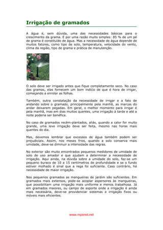 www.mpsnet.net
Irrigação de gramados
A água é, sem dúvida, uma das necessidades básicas para o
crescimento da grama. E por uma razão muito simples: 85 % de um pé
de grama é constituído de água. Mas a necessidade de água depende de
muitos fatores, como tipo de solo, temperatura, velocidade do vento,
clima da região, tipo de grama e prática de manutenção.
O solo deve ser irrigado antes que fique completamente seco. No caso
das gramas, elas fornecem um bom indício de que é hora de irrigar,
começando a enrolar as folhas.
Também, outra constatação da necessidade de irrigar e a fato de
andando sobre o gramado, principalmente pela manhã, as marcas do
andar deixarem pegadas. Em geral, o melhor momento para irrigar é
pela manhã, mas em dias muitos quentes, uma irrigação à tarde e até a
noite poderia ser benéfica.
No caso de gramados recém-plantados, aliás, quando a calor for muito
grande, uma leve irrigação deve ser feita, mesmo nas horas mais
quentes do dia.
Mas, devemos lembrar que excessos de água também podem ser
prejudiciais. Assim, nos meses frios, quando a solo conserva mais
umidade, deve-se diminuir a intensidade das regras.
No exterior são muito encontrados pequenos medidores de umidade de
solo de uso amador e que ajudam a determinar a necessidade de
irrigação. Aqui ainda, na dúvida sobre a umidade do solo, faz-se um
pequeno buraco de 10 a 15 centímetros de profundidade e se o fundo
estiver molhado é sinal que a rega foi suficiente. Caso contrário, há
necessidade de maior irrigação.
Nos pequenos gramados as mangueiras de jardim são suficientes. Em
gramados mais extensos, pode-se acoplar aspersores às mangueiras,
que possibilitam uma irrigação mais uniforme e menos trabalhosa. Já
em gramados maiores, ou campo de esporte onde a irrigação é ainda
mais necessária, deve-se providenciar sistemas e irrigação fixos ou
móveis mais eficientes.
 