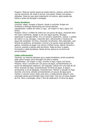 www.mpsnet.net
Preparo: Misturar partes iguais de argila (barro), esterco, areia fina e
chá de camomila, de modo a formar uma pasta. Passar nas partes
afetadas. Pode-se usar para tratamento no outono, após queda das
folhas e antes da floração e brotação.
Pasta dordaleza
Controle: algas, musgos e líquens. Ajuda a controlar fungos em
frutíferas e doenças bacterianas em outras plantas.
Ingredientes: sulfato de cobre (1 Kg), cal virgem (1 Kg) e água (10
litros).
Preparo: Diluir o sulfato de cobre em um pouco de água, mexendo bem.
Em outro vasilhame, apagar a cal com água quente, devagar,
esperando a solução esfriar. Em um terceiro vasilhame, colocar o sulfato
de cobre e a cal, devagar, mexendo bem, adicionando o restante da
água até completar 10 litros, mexendo novamente. Para aplicação, usar
brocha de pedreiro, pincelando o tronco e as partes mais grossas dos
galhos, evitando-se pegar nos ramos e folhas novas. Aplicar durante o
inverno, quando a planta está dormente. Pode-se diluir a pasta,
formando a calda bordaleza. Desta forma, aplica-se na forma de
pulverizações.
Calda sulfocáustica
Controle: as mesmas doenças que a pasta bordaleza, tendo excelente
ação sobre fungos como ferrugem do alho e cebola.
Ingredientes: cal virgem (1 Kg), enxofre (2 Kg) e água (10 litros).
Preparo: Diluir o enxofre em um pouco de água, acrescentando um
pouco de detergente (adesivo). Em seguida, colocar em uma lata de 20
litros, levando ao fogo, acrescentando 10 litros de água. A seguir,
acrescentar a cal já apagada, mexendo bem. Manter a solução no fogo
durante uma hora, sempre acrescentando um pouco de água para
manter o volume inicial. Após uma hora, a calda deverá adquirir uma
coloração parda avermelhada (tipo Coca Cola). Coe em um pano depois
de frio. Para a utilização, dilua 1 litro de calda para 15 litros de água.
 