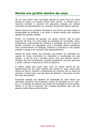 www.mpsnet.net
Monte um jardim dentro de casa
Ter um belo jardim não é privilégio apenas de quem mora em casas
térreas ou possui um grande terreno para cultivar. O contato com a
natureza também é possível em pequenos espaços de prédios
comerciais ou apartamentos, por exemplo, através dos jardins internos.
Manter plantas em ambientes fechados é uma forma de trazer beleza e
tranqüilidade ao ambiente e de aliviar a tensão trazida pelo cotidiano
agitado das grandes cidades.
Porém, no momento de planejar um jardim interno, não se pode
esquecer de levar em conta todas as condições de iluminação, clima,
temperatura, luminosidade do ambiente e condições do solo. O ideal é
sempre consultar um paisagista, pois a formação desse profissional
inclui conhecimentos de fisiologia, botânica e arquitetura e ele poderá
analisar o espaço a ser plantado mais adequadamente.
Plantas de porte médio, por exemplo, não podem ser colocadas em
lugares de muito movimento ou impedindo a visualização de uma
sacada - a não ser que o morador queira criar uma barreira natural.
Também deve ser considerado o projeto arquitetônico da casa, para que
o jardim valorize o conjunto ao invés de agredi-lo.
A melhor opção para quem quer criar um jardim dentro de seu
apartamento sem ter muito trabalho são mesmo os vasos, ideais para
cantos de leitura, reflexão e relaxamento.Os melhores são os vasos de
pequeno e médio porte, que são fáceis de deslocar e manusear na hora
de cuidar das plantas.
Prestando atenção aos detalhes de adaptação de cada planta aos
diferentes ambientes (luminosidade, tempo de exposição ao sol, calor,
etc.), a variedade de espécies que podem ser plantadas é muito grande.
Depois, é só não se esquecer dos cuidados periódicos para que seu
pequeno jardim fique sempre bonito.
 