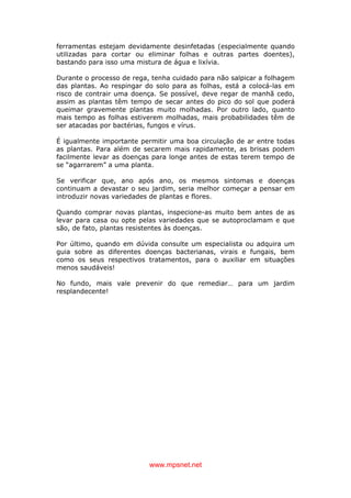 www.mpsnet.net
ferramentas estejam devidamente desinfetadas (especialmente quando
utilizadas para cortar ou eliminar folhas e outras partes doentes),
bastando para isso uma mistura de água e lixívia.
Durante o processo de rega, tenha cuidado para não salpicar a folhagem
das plantas. Ao respingar do solo para as folhas, está a colocá-las em
risco de contrair uma doença. Se possível, deve regar de manhã cedo,
assim as plantas têm tempo de secar antes do pico do sol que poderá
queimar gravemente plantas muito molhadas. Por outro lado, quanto
mais tempo as folhas estiverem molhadas, mais probabilidades têm de
ser atacadas por bactérias, fungos e vírus.
É igualmente importante permitir uma boa circulação de ar entre todas
as plantas. Para além de secarem mais rapidamente, as brisas podem
facilmente levar as doenças para longe antes de estas terem tempo de
se “agarrarem” a uma planta.
Se verificar que, ano após ano, os mesmos sintomas e doenças
continuam a devastar o seu jardim, seria melhor começar a pensar em
introduzir novas variedades de plantas e flores.
Quando comprar novas plantas, inspecione-as muito bem antes de as
levar para casa ou opte pelas variedades que se autoproclamam e que
são, de fato, plantas resistentes às doenças.
Por último, quando em dúvida consulte um especialista ou adquira um
guia sobre as diferentes doenças bacterianas, virais e fungais, bem
como os seus respectivos tratamentos, para o auxiliar em situações
menos saudáveis!
No fundo, mais vale prevenir do que remediar… para um jardim
resplandecente!
 