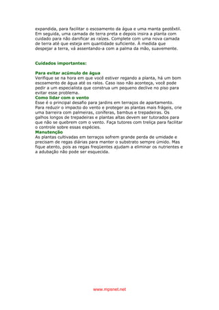 www.mpsnet.net
expandida, para facilitar o escoamento da água e uma manta geotêxtil.
Em seguida, uma camada de terra preta e depois insira a planta com
cuidado para não danificar as raízes. Complete com uma nova camada
de terra até que esteja em quantidade suficiente. À medida que
despejar a terra, vá assentando-a com a palma da mão, suavemente.
Cuidados importantes:
Para evitar acúmulo de água
Verifique se na hora em que você estiver regando a planta, há um bom
escoamento de água até os ralos. Caso isso não aconteça, você pode
pedir a um especialista que construa um pequeno declive no piso para
evitar esse problema.
Como lidar com o vento
Esse é o principal desafio para jardins em terraços de apartamento.
Para reduzir o impacto do vento e proteger as plantas mais frágeis, crie
uma barreira com palmeiras, coníferas, bambus e trepadeiras. Os
galhos longos de trepadeiras e plantas altas devem ser tutorados para
que não se quebrem com o vento. Faça tutores com treliça para facilitar
o controle sobre essas espécies.
Manutenção
As plantas cultivadas em terraços sofrem grande perda de umidade e
precisam de regas diárias para manter o substrato sempre úmido. Mas
fique atento, pois as regas freqüentes ajudam a eliminar os nutrientes e
a adubação não pode ser esquecida.
 
