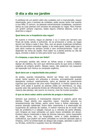 www.mpsnet.net
O dia a dia no jardim
0 cotidiano de um jardim além dos cuidados com a manutenção, requer
observação, pois o excesso de cuidados, pode causar tanto mal quanto
a sua falta. É comum, as pessoas extremamente cuidadosas, causarem
danos as suas plantas com excesso de adubação ou regas. Para manter
um jardim sempre vigoroso, basta alguns critérios básicos, como os
descritos a seguir:
Qual deve ser a freqüência das regas?
No outono e inverno, regue as plantas 1 ou 2 vezes por semana aos
finais de tarde, sendo o suficiente. Já na primavera e verão, as regas
devem ser feitas a cada 2 dias. Mas, com as atuais mudanças climáticas
não nos permitem conceitos rígidos, e de modo geral, basta saber que o
solo deve manter-se sempre úmido e sem encharcamentos. Tudo vai
depender do clima da região. Para saber se a planta precisa ou não de
água, encoste o dedo no solo para sentir sua umidade.
E a limpeza, o que deve ser feito?
As principais tarefas são retirar as folhas secas e restos vegetais.
Apesar de estético, faz com que retiremos parte do que seria a matéria
orgânica do próprio jardim. Nesses casos, não podemos nos esquecer
da reposição com húmus ou composto orgânico.
Qual deve ser a regularidade das podas?
As podas, quando necessárias, devem ser feitas com regularidade
anual, tanto quanto em arbustos e árvores, principalmente quando
desejamos conduzir esteticamente, salvo as plantas de crescimento
vigoroso que precisam de uma maior freqüência. A melhor época de se
fazer uma poda é quando as plantas estão em dormência, ou seja,
quando esta não apresenta brotos de inflorescência, flores ou frutos. Na
maioria das plantas, isto ocorre no inverno, mas há muitas exceções.
O que se deve saber sobre controle de pragas e doenças?
Sempre que possível, é interessante observar o aspecto geral das
plantas. Fique atento nos seguintes casos: manchas escuras ou
amarelecimento das folhas, assim como furos e folhas retorcidas, é
preciso atenção redobrada. Outro fator importante é a observação do
surgimento de colônias de insetos. A melhor maneira de se evitar este
tipo de problema é a catação manual ou a retirada da parte afetada,
com limpeza do local utilizando um pano macio embebido em álcool.
Existem alguns inseticidas a base de toxinas naturais, como macerados
de urtiga, fumo, etc., ou fungicidas, como a calda bordaleza e
sulfocálcica, que podem ser tanto utilizadas no controle aplicado após a
limpeza, como na preservação ao ataque das pragas, aplicada a cada 15
ou 30 dias, conforme o suposto risco de infestação.
 