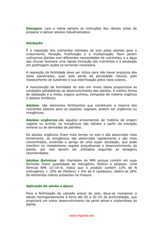 www.mpsnet.net
Dosagem. Leia e releia sempre as instruções dos rótulos antes de
preparar e aplicar adubos industrializados.
Adubação
É a reposição dos nutrientes retirados do solo pelas plantas para o
crescimento, floração, frutificação e a multiplicação. Num jardim
cultivamos plantas com diferentes necessidades de nutrientes, e a água
das chuvas favorece uma rápida lixiviação dos nutrientes e a adubação
em jardinagem acaba se tornando necessária.
A reposição da fertilidade deve ser cíclica para não haver prejuízos dos
solos ajardinados, quer pela perda da porosidade natural, pelo
ressecamento do substrato e sua esterilização pelos raios solares.
A manutenção da fertilidade do solo em níveis ideais proporciona as
condições satisfatórias ao desenvolvimento das plantas. A melhor forma
de adubação é a mista, organo química, composta de matéria orgânica
e adubos sintéticos.
Adubos: são elementos fertilizantes que constituem a reserva dos
nutrientes básicos para as espécies vegetais, podem ser orgânicos ou
inorgânicos.
Adubos orgânicos:são aqueles provenientes de matéria de origem
vegetal ou animal, os inorgânicos são obtidos a partir da extração
mineral ou de derivados de petróleo.
Os adubos orgânicos ficam mais tempo no solo e são absorvidos mais
lentamente, os inorgânicos são absorvidos rapidamente e são mais
concentrados, existindo o perigo de uma super adubação, que pode
interferir no metabolismo vegetal prejudicando o desenvolvimento da
planta, por isso devem ser utilizados seguindo as dosagens
recomendadas.
Adubos Químicos: são chamados de NPK porque contém em suas
fórmulas maior quantidade de hidrogênio, fósforo e potássio. Uma
fórmula NPK 12–10–6, indica que o produto contém 12% de N
(nitrogênio) + 10% de (fósforo) + 6% de K (potássio), obtém-se 28%
de elementos nobres presentes na mistura.
Aplicação do adubo e época
Para a fertilização da camada arável do solo, deve-se incorporar o
adubo homogeneamente à terra até 20 a 30 cm de profundidade, que
propiciará um maior desenvolvimento da parte aérea e subterrânea da
planta.
 