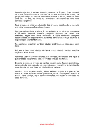 www.mpsnet.net
Quando o jardim já estiver plantado, no caso de árvores, fazer um anel
de coroa, isto é cavarmos um anel de 15 cm em volta do tronco, na
projeção da copa da árvore, onde colocaremos o adubo, deve ser feito
uma vez ao ano, no início da primavera, misturando-se NPK com
composto orgânico.
Para arbustos a mesma adubação das árvores, espalhando-se no solo
em volta, um pouco afastado do tronco.
Nos gramados é feita a adubação por cobertura, no início da primavera
e do verão. Pode-se espalhar composto orgânico em toda a sua
extensão, regar com uréia misturada a água conforme dosagem
recomendada, ou espalhar NPK, cuidando para que não haja acúmulo e
depois regar abundantemente.
Nos canteiros espalhar também adubos orgânicos ou misturados com
NPK.
Em vasos usar uma mistura de terra preta vegetal, humus, matéria
orgânica, areia e NPK.
Podemos usar os adubos foliares, são líquidos, misturados em água e
pulverizados nas plantas, são absorvidos através das folhas.
Durante o outono e inverno as plantas entram numa fase de dormência,
caracterizada pela redução de sua atividade vegetativa. A fertilização
durante este período deve ser diminuída ou evitada.
Cuidado com a superadubação, todo o excesso prejudica as plantas, as
folhas e caules apresentam-se queimados, ficam com aspecto doentio e
fracas. Para corrigir, regar abundantemente, ou trocar o substrato no
caso de vasos.
 