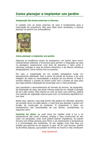 www.mpsnet.net
Como planejar e implantar um jardim
Integração das áreas externas e internas
O cuidado com as áreas externas da casa é fundamental para a
valorização da arquitetura. Mas para obter bons resultados, é preciso
planejar os jardins com antecedência.
Como planejar e implantar um jardim
Segundo as tendências atuais do paisagismo, um jardim deve reunir
características estéticas e funcionais para permitir a integração da casa
na paisagem, proporcionar uma área de descanso e lazer junto à
natureza, proteger a casa de olhares estranhos, e de fatores climáticos
desagradáveis, como ventos frios ou quentes.
Por isso, a implantação de um projeto paisagístico exige um
planejamento detalhado, feito a partir da planta do terreno e de uma
listagem de todas as necessidades e desejos de sua família. O ideal é
sempre elaborar o projeto do jardim junto com o projeto da casa para
que haja perfeita integração da construção com o meio ambiente.
Isso possibilita o aproveitamento do formato do terreno, da topografia,
da localização da casa, das áreas íntimas externas em relação à posição
do sol e dos ventos. Mas mesmo se você vai fazer uma reforma, poderá
tirar partido da vegetação externa para criar um ambiente agradável em
sua casa.
Neste caso, apenas o que está pronto não poderá ser alterado, devendo
ser tomado como um dado básico, e você terá que planejar o jardim em
função da construção já existente. O importante é fazer um
levantamento das necessidades de sua família, considerando os
seguintes itens:
Controle do clima: se você mora em regiões onde a luz e as
temperaturas são muito intensas, proteja a casa construindo ao seu
redor um pergolado, onde você poderá plantar trepadeiras. Ou plante
árvores com folhas perenes para filtrar o sol amenizando a temperatura
e a luminosidade dos ambientes. Já nas regiões mais frias faça um
projeto que permita ao sol aquecer a casa. Se for usar árvores, prefira
as de folhas caducas, que perdem as folhas no inverno e não constituem
 