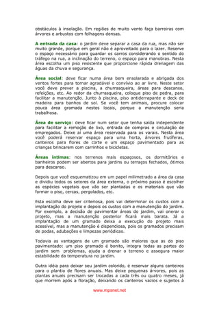 www.mpsnet.net
obstáculos à insolação. Em regiões de muito vento faça barreiras com
árvores e arbustos com folhagens densas.
A entrada da casa: o jardim deve separar a casa da rua, mas não ser
muito grande, porque em geral não é aproveitado para o lazer. Reserve
o espaço necessário para guardar os carros considerando o sentido do
tráfego na rua, a inclinação do terreno, o espaço para manobras. Nesta
área escolha um piso resistente que proporcione rápida drenagem das
águas da chuva e segurança.
Área social: deve ficar numa área bem ensolarada e abrigada dos
ventos fortes para tornar agradável o convívio ao ar livre. Neste setor
você deve prever a piscina, a churrasqueira, áreas para descanso,
refeições, etc. Ao redor da churrasqueira, coloque piso de pedra, para
facilitar a manutenção. Junto à piscina, piso antiderrapante e deck de
madeira para banhos de sol. Se você tem animais, procure colocar
pouca área gramada nestes locais, porque a manutenção seria
trabalhosa.
Área de serviço: deve ficar num setor que tenha saída independente
para facilitar a remoção de lixo, entrada de compras e circulação de
empregados. Deixe aí uma área reservada para os varais. Nesta área
você poderá reservar espaço para uma horta, árvores frutíferas,
canteiros para flores de corte e um espaço pavimentado para as
crianças brincarem com carrinhos e bicicletas.
Áreas íntimas: nos terrenos mais espaçosos, os dormitórios e
banheiros podem ser abertos para jardins ou terraços fechados, ótimos
para descanso.
Depois que você esquematizou em um papel milimetrado a área da casa
e dividiu todos os setores da área externa, o próximo passo é escolher
as espécies vegetais que vão ser plantadas e os materiais que vão
formar o piso, cercas, pergolados, etc.
Esta escolha deve ser criteriosa, pois vai determinar os custos com a
implantação do projeto e depois os custos com a manutenção do jardim.
Por exemplo, a decisão de pavimentar áreas do jardim, vai onerar o
projeto, mas a manutenção posterior ficará mais barata. Já a
implantação de um gramado deixa a execução do projeto mais
acessível, mas a manutenção é dispendiosa, pois os gramados precisam
de podas, adubações e limpezas periódicas.
Todavia as vantagens de um gramado são maiores que as do piso
pavimentado: um piso gramado é bonito, integra todas as partes do
jardim sem problemas, ajuda a drenar o terreno e assegura maior
estabilidade da temperatura no jardim.
Outra idéia para deixar seu jardim colorido, é reservar alguns canteiros
para o plantio de flores anuais. Mas deixe pequenas árvores, pois as
plantas anuais precisam ser trocadas a cada três ou quatro meses, já
que morrem após a floração, deixando os canteiros vazios e sujeitos à
 