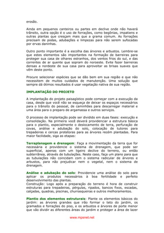 www.mpsnet.net
erosão.
Ainda em pequenos canteiros ou partes em declive onde não haverá
trânsito, outra opção é o uso de forrações, como begônias, impatiens e
outras plantas que cresçam mais que a grama comum. As forrações
precisam de podas, adubações e limpezas para não serem sufocadas
por ervas daninhas.
Outro ponto importante é a escolha das árvores e arbustos. Lembre-se
que estes elementos são importantes na formação de barreiras para
proteger sua casa de olhares estranhos, dos ventos frios do sul, e das
correntes de ar quente que sopram do noroeste. Evite fazer barreiras
densas a nordeste de sua casa para aproveitar as brisas suaves que
vêm deste ponto.
Procure selecionar espécies que se dão bem em sua região e que não
necessitem de muitos cuidados de manutenção. Uma solução que
sempre dá ótimos resultados é usar vegetação nativa de sua região.
IMPLANTAÇÃO DO PROJETO
A implantação do projeto paisagístico pode começar com a execução da
casa, desde que você não se esqueça de deixar os espaços necessários
para o trânsito do pessoal, de caminhões para descarregar material e
uma área para o preparo de argamassa e outros serviços.
O processo de implantação pode ser dividido em duas fases: execução e
consolidação. Na primeira você deverá providenciar a estrutura básica
para o plantio, especialmente o deslocamento de terra, perfuração de
covas, análise e adubação do solo, colocação de tutores para
trepadeiras e cercas protetoras para as árvores recém plantadas. Para
maior facilidade, siga as etapas:
Terraplanagem e drenagem: Faça a movimentação da terra que for
necessária e providencie o sistema de drenagem, que pode ser
superficial, apenas com um ligeiro declive do terreno, ou então
subterrânea, através de tubulações. Neste caso, faça um plano para que
as tubulações não coincidam com o sistema radicular de árvores e
arbustos, para não prejudicar nem o vegetal, nem o sistema de
drenagem.
Análise e adubação do solo: Providencie uma análise do solo para
aplicar os produtos necessários à boa fertilidade e perfeito
desenvolvimento das plantas.
Construção: Logo após a preparação do terreno é hora de construir
estruturas para trepadeiras, pérgulas, ripados, bancos fixos, escadas,
calçadas, quadras, piscinas, churrasqueiras e outros melhoramentos.
Plantio dos elementos estruturais: Plante os elementos básicos do
jardim: as árvores grandes que irão formar o teto do jardim, os
gramados e forrações do piso, e os arbustos e árvores de porte menor
que vão dividir as diferentes áreas do jardim e proteger a área de lazer
 