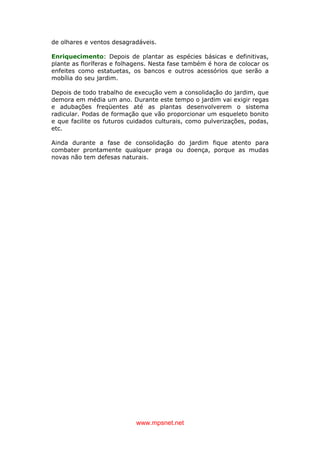 www.mpsnet.net
de olhares e ventos desagradáveis.
Enriquecimento: Depois de plantar as espécies básicas e definitivas,
plante as floríferas e folhagens. Nesta fase também é hora de colocar os
enfeites como estatuetas, os bancos e outros acessórios que serão a
mobília do seu jardim.
Depois de todo trabalho de execução vem a consolidação do jardim, que
demora em média um ano. Durante este tempo o jardim vai exigir regas
e adubações freqüentes até as plantas desenvolverem o sistema
radicular. Podas de formação que vão proporcionar um esqueleto bonito
e que facilite os futuros cuidados culturais, como pulverizações, podas,
etc.
Ainda durante a fase de consolidação do jardim fique atento para
combater prontamente qualquer praga ou doença, porque as mudas
novas não tem defesas naturais.
 