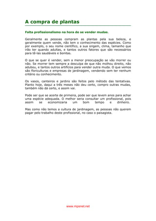 www.mpsnet.net
A compra de plantas
Falta profissionalismo na hora de se vender mudas.
Geralmente as pessoas compram as plantas pela sua beleza, e
geralmente quem vende, não tem o conhecimento das espécies. Como
por exemplo, o seu nome científico, a sua origem, clima, tamanho que
irão ter quando adultas, e tantos outros fatores que são necessários
para tê-las saudáveis e bonitas.
O que se quer é vender, sem a menor preocupação se vão morrer ou
não. Se morrer tem sempre a desculpa de que não molhou direito, não
adubou, e tantos outros artifícios para vender outra muda. O que vemos
são floriculturas e empresas de jardinagem, vendendo sem ter nenhum
critério ou conhecimento.
Os vasos, canteiros e jardins são feitos pelo método das tentativas.
Planto hoje, daqui a três meses não deu certo, compro outras mudas,
também não dá certo, e assim vai.
Pode ser que se acerte de primeira, pode ser que levem anos para achar
uma espécie adequada. O melhor seria consultar um profissional, pois
assim se economizaria um bom tempo e dinheiro.
Mas como não temos a cultura de jardinagem, as pessoas não querem
pagar pelo trabalho deste profissional, no caso o paisagista.
 