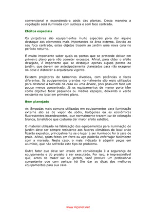 www.mpsnet.net
convencional e escondendo-a atrás das plantas. Desta maneira a
vegetação será iluminada com sutileza e sem foco centrado.
Efeitos especiais
Os projetores são equipamentos muito especiais para dar aquele
destaque aos elementos mais importantes da área externa. Devido ao
seu foco centrado, estes objetos trazem ao jardim uma nova cara no
período noturno.
É muito importante saber quais os pontos que se pretende deixar em
primeiro plano para não cometer excessos. Afinal, para obter o efeito
desejado, é importante que se destaque apenas alguns pontos do
jardim, que devem ser antecipadamente planejados para não exagerar
na dose e distorcer a arquitetura vigente.
Existem projetores de tamanhos diversos, com potências e focos
diferentes. 0s equipamentos grandes normalmente são mais utilizados
para destacar a fachada da casa ou uma árvore, pois possuem foco um
pouco menos concentrado. Já os equipamentos de menor porte têm
como objetivo focar pequenos ou médios espaços, deixando o verde
existente no local em primeiro plano.
Bem planejado
As lâmpadas mais comuns utilizadas em equipamentos para iluminação
externa são as de vapor de sódio, halógenas ou as econômicas
fluorescentes incandescentes, que normalmente trazem luz de coloração
branca, tonalidade que costuma dar maior efeito estético.
O material utilizado na fabricação dos equipamentos para iluminação de
jardim deve ser sempre resistente aos fatores climáticos do local onde
ficarão expostos, principalmente se o lugar a ser iluminado for à casa de
praia. Afinal, spots feitos em ferro ou aço poderão enferrujar facilmente
com a maresia. Neste caso, o mais indicado é adquirir peças em
alumínio, que não sofrerão este tipo de problema.
Outro fator que deve ser levado em consideração é a segurança do
equipamento e do projeto a ser executado. Por isso, é imprescindível
que, antes de trazer luz ao jardim, você procure um profissional
competente que com certeza irá Ihe dar as dicas dos melhores
equipamentos para sua casa.
 