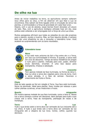 www.mpsnet.net
De olho na lua
Antes de iniciar trabalhos na terra, os agricultores sempre voltaram
seus olhos para os céus, a fim de observar em que fase a Lua se
encontrava. Eles sabiam da forte ligação entre a circulação da seiva nas
plantas, a luminosidade e a força da gravidade em cada fase lunar.
Depois, com o uso de adubos, essas teorias foram deixadas um pouco
de lado. Mas, com a agricultura biológica utilizada hoje em dia, essa
prática está voltando a ser empregada com a força de uma Lua cheia.
Muitos paisagistas afirmam que todas as estações do ano são propícias
para o plantio, exceto o inverno. Mas, se ficar alguma dúvida, é sempre
bom dar uma olhadinha no céu e consultar o calendário lunar. Você
acabará se surpreendendo com os bons resultados.
Calendário lunar
Nova
A lua está mais próxima do Sol e fica entre ele e a Terra,
por isso sua luminosidade é mínima. É quando, a seiva está
em cicio de descanso. Tempo de baixa resistência às pragas
e ruim para o plantio. Indicado para arar, podar, eliminar
ervas daninhas, enxertar. É uma boa época para
transplante, limpeza e adubação.
Quarto crescente
Tem apenas metade da face iluminada, na forma da letra C.
Sua luz atrai a seiva dos vegetais para cima da terra. Com
a seiva ativada, é a fase de semear. Favorece o
crescimento de frutos e flores.
Cheia
Está do lado oposto ao Sol em relação à Terra. Sua face está iluminada.
Seiva na plenitude. Ideal para plantar, fazer mudas por estacas e para
colher plantas curativas, ervas medicinais e frutos.
Quarto minguante
Ela mostra apenas metade de sua face iluminada, como a letra D. Nessa
lua a seiva começa a entrar em descanso. Bom período para tudo o que
cresce sob a terra. Fase de transplante, plantação de raízes e de
hortaliças.
Terra & Lua
Tudo o que brota sobre a terra deve ser semeado da lua crescente até a
lua cheia. E tudo o que brota sob a terra deve ser semeado da lua
minguante até a véspera da lua nova. Cortar, colher, quando lua
decresce.
 