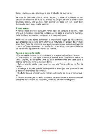 www.mpsnet.net
desenvolvimento das plantas e a boa produção da sua horta.
Se não for possível plantar num canteiro, o ideal é providenciar um
caixote de madeira de mais ou menos 70 cm por 50 cm e forrá-lo com
plástico; assim, ele poderá ficar dentro de casa em um local bem
iluminado, sem fazer muita sujeira.
É bom saber
A horta é local onde se cultivam vários tipos de verdura e legume, ricos
em sais minerais e vitaminas indispensáveis para o organismo humano.
Nela também se plantam temperos e ervas medicinais.
Além de ser uma fonte alimentar, é importante lugar de relaxamento,
que proporciona contato com a terra e a natureza e o prazer de produzir
algo. Sem falar da economia que podemos conseguir quando cultivamos
nossos próprios alimentos, ao invés de comprá-los, com possibilidades
de vendê-los, ajudando na renda da família.
Passo-a-passo da horta
- Encha o caixote com terra misturada a um pouco de adubo comum.
- Com o dedo ou um lápis, a criança deverá abrir buraquinho rasos na
terra. Depois, ela colocará uma ou duas sementinhas em cada cova e
cobrirá com uma leve camada de terra.
- Daí em diante basta regar uma vez por dia (bem cedo ou no fim da
tarde).
- A criança e os pais podem acompanhar a evolução das plantinhas até
o delicioso momento da colheita.
- O adulto deverá ensinar como retirar o alimento da terra e como lavá-
lo.
- Depois as crianças poderão conhecer de que forma o alimento estará
presente no cardápio do cotidiano, como na salada ou refogado.
 