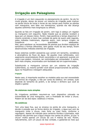 www.mpsnet.net
Irrigação em Paisagismo
A irrigação é um item esquecido no planejamento do jardim. Se ele for
muito grande, deixar de prever um sistema de irrigação pode implicar
na perda futura de horas e horas do seu tempo para molhar as plantas
com mangueira, sem falar nos transtornos, quando ela não alcança
aqueles cantinhos mais longínquos ou difíceis.
Quando se fala em irrigação de jardim, vem logo à cabeça um regador
ou mangueira com esguicho. Nada impede que as plantas recebam a
água por um desses meios. Porém, haja paciência e tempo disponível. E
mesmo existindo a maior boa vontade da parte de quem está regando,
estes métodos tradicionais, digamos assim, nem sempre irrigam na
freqüência e quantidade adequadas.
Mas, para satisfazer as necessidades de plantas que dividem espaços de
tamanhos e formas diferentes, sem gastar muito do seu tempo, foram
desenvolvidos métodos distintos de irrigação.
Esses sistemas contêm acessórios que variam em tamanho, constância
e abrangência do fluxo de água. Há aqueles mais sofisticados, com
aspersores escamoteáveis (ficam escondidos e só aparecem quando em
uso) e que podem, inclusive, ser controlados por computador. E outros,
bem mais simples, encontrados com facilidade até em supermercados.
Substituindo a mangueira comum por um sistema de irrigação
subterrâneo, ou mesmo portátil você estará proporcionando às plantas,
água na freqüência e dosagem adequadas.
Irrigação
Neste caso, é importante escolher os modelos pela sua real necessidade
em termos de irrigação, e não por conta da estética. Em síntese, tudo
depende do tamanho do jardim, e do tempo e dinheiro que você se
dispõe a gastar.
Os sistemas mais simples
Os irrigadores portáteis resumem-se num dispositivo colocado na
extremidade de uma mangueira, com a finalidade de imitar a chuva.
Podem ser de dois tipos: estáticos e móveis.
Os estáticos
Tem uma base fixa, que se encaixa na ponta de uma mangueira, e
devido à pressão que se forma dentro do irrigador, a água que vem da
mangueira imita a chuva, mais forte ou mais fraca, conforme a
regulagem. Apesar de indicado para canteiros floridos e gramados, este
sistema não permite que a água chegue nos cantos do jardim, já que “a
chuva” molha apenas um círculo de uns 4 metros de raio. Porém,
naturalmente, com um pouco de boa vontade, e gastando-se mais que
 