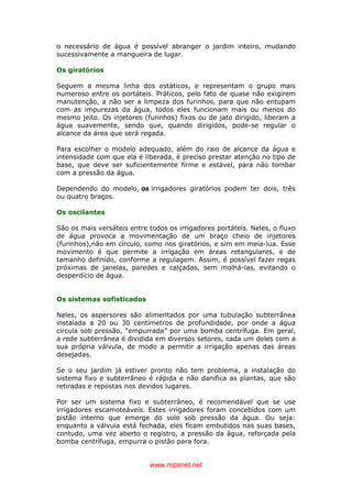 www.mpsnet.net
o necessário de água é possível abranger o jardim inteiro, mudando
sucessivamente a mangueira de lugar.
Os giratórios
Seguem a mesma linha dos estáticos, e representam o grupo mais
numeroso entre os portáteis. Práticos, pelo fato de quase não exigirem
manutenção, a não ser a limpeza dos furinhos, para que não entupam
com as impurezas da água, todos eles funcionam mais ou menos do
mesmo jeito. Os injetores (furinhos) fixos ou de jato dirigido, liberam a
água suavemente, sendo que, quando dirigidos, pode-se regular o
alcance da área que será regada.
Para escolher o modelo adequado, além do raio de alcance da água e
intensidade com que ela é liberada, é preciso prestar atenção no tipo de
base, que deve ser suficientemente firme e estável, para não tombar
com a pressão da água.
Dependendo do modelo, os irrigadores giratórios podem ter dois, três
ou quatro braços.
Os oscilantes
São os mais versáteis entre todos os irrigadores portáteis. Neles, o fluxo
de água provoca a movimentação de um braço cheio de injetores
(furinhos),não em círculo, como nos giratórios, e sim em meia-lua. Esse
movimento é que permite a irrigação em áreas retangulares, e de
tamanho definido, conforme a regulagem. Assim, é possível fazer regas
próximas de janelas, paredes e calçadas, sem molhá-las, evitando o
desperdício de água.
Os sistemas sofisticados
Neles, os aspersores são alimentados por uma tubulação subterrânea
instalada a 20 ou 30 centímetros de profundidade, por onde a água
circula sob pressão, “empurrada” por uma bomba centrífuga. Em geral,
a rede subterrânea é dividida em diversos setores, cada um deles com a
sua própria válvula, de modo a permitir a irrigação apenas das áreas
desejadas.
Se o seu jardim já estiver pronto não tem problema, a instalação do
sistema fixo e subterrâneo é rápida e não danifica as plantas, que são
retiradas e repostas nos devidos lugares.
Por ser um sistema fixo e subterrâneo, é recomendável que se use
irrigadores escamoteáveis. Estes irrigadores foram concebidos com um
pistão interno que emerge do solo sob pressão da água. Ou seja:
enquanto a válvula está fechada, eles ficam embutidos nas suas bases,
contudo, uma vez aberto o registro, a pressão da água, reforçada pela
bomba centrífuga, empurra o pistão para fora.
 