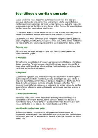 www.mpsnet.net
Identifique e corrija o seu solo
Mudas saudáveis, regas freqüentes e plantio adequado: não é só isso que
assegura a beleza de uma planta. Se o solo for ruim, não há boa vontade que
mantenha um exemplar em pé por muito tempo. Por isso, ao cultivar o verde, não
se esqueça de pensar também na terra de seu jardim. Além de dar sustentação as
plantas, o solo lhes oferece água e nutrientes.
Conforme as ações do clima, relevo, plantas, rochas, animais e microorganismos,
vão se estabelecendo as características físicas e minerais do substrato.
Usualmente, são 13 os elementos que o compõem: nitrogênio, fósforo, potássio,
cálcio, magnésio, enxofre, ferro, manganês, zinco, boro, cobre, cloro e molibdênio.
Na medida certa, eles se unem para garantir a saúde das plantas do seu jardim.
Tipos de solo
São muitos os solos dos terrenos do país, mas de modo geral, podem ser
divididos em três grupos:
a) Arenosos
Com altíssima capacidade de drenagem, apresentam dificuldades na retenção de
água e nutrientes. Para compensar esta deficiência, vale a pena acrescentar a
estes solos, matéria orgânica e terra argilosa. Neste substrato, use e abuse das
cactáceas, suculentas e palmáceas.
b) Argilosos
Quanto mais argiloso o solo, mais favorável para o acúmulo de matéria orgânica.
Sua baixa permeabilidade, no entanto, dificulta a drenagem da água, e torna-o
propenso a encharcar, comprometendo as raízes nos períodos de chuvas. Além
disso, é muito compactado e dificulta a fixação de raízes profundas. Para
conseguir maior soltura e maciez, deve-se juntar a ele areia e húmus. As plantas
que melhor se adaptam a solos argilosos são samambaias, avencas, antúrios e
filodendros.
c) Misto (argilo-arenoso)
Nem tanto ao sol, nem à terra, o solo misto é conseguido combinando-se a
capacidade de drenagem da areia, com a facilidade de retenção de água e
nutrientes da argila. A maior parte das plantas ornamentais desenvolve-se bem
nessas condições e, por isso, ele é o mais indicado para jardins.
Identificando o solo do seu jardim
Análises precisas de composição de solo podem ser feitas somente em
laboratórios especializados, com equipamentos próprios para isso. Mesmo assim,
observando a textura, cor e consistência da terra, é possível conhecer um pouco
de seu solo.
 