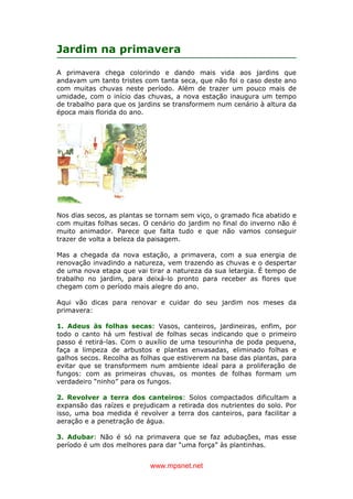 www.mpsnet.net
Jardim na primavera
A primavera chega colorindo e dando mais vida aos jardins que
andavam um tanto tristes com tanta seca, que não foi o caso deste ano
com muitas chuvas neste período. Além de trazer um pouco mais de
umidade, com o início das chuvas, a nova estação inaugura um tempo
de trabalho para que os jardins se transformem num cenário à altura da
época mais florida do ano.
Nos dias secos, as plantas se tornam sem viço, o gramado fica abatido e
com muitas folhas secas. O cenário do jardim no final do inverno não é
muito animador. Parece que falta tudo e que não vamos conseguir
trazer de volta a beleza da paisagem.
Mas a chegada da nova estação, a primavera, com a sua energia de
renovação invadindo a natureza, vem trazendo as chuvas e o despertar
de uma nova etapa que vai tirar a natureza da sua letargia. É tempo de
trabalho no jardim, para deixá-lo pronto para receber as flores que
chegam com o período mais alegre do ano.
Aqui vão dicas para renovar e cuidar do seu jardim nos meses da
primavera:
1. Adeus às folhas secas: Vasos, canteiros, jardineiras, enfim, por
todo o canto há um festival de folhas secas indicando que o primeiro
passo é retirá-las. Com o auxílio de uma tesourinha de poda pequena,
faça a limpeza de arbustos e plantas envasadas, eliminado folhas e
galhos secos. Recolha as folhas que estiverem na base das plantas, para
evitar que se transformem num ambiente ideal para a proliferação de
fungos: com as primeiras chuvas, os montes de folhas formam um
verdadeiro “ninho” para os fungos.
2. Revolver a terra dos canteiros: Solos compactados dificultam a
expansão das raízes e prejudicam a retirada dos nutrientes do solo. Por
isso, uma boa medida é revolver a terra dos canteiros, para facilitar a
aeração e a penetração de água.
3. Adubar: Não é só na primavera que se faz adubações, mas esse
período é um dos melhores para dar “uma força” às plantinhas.
 