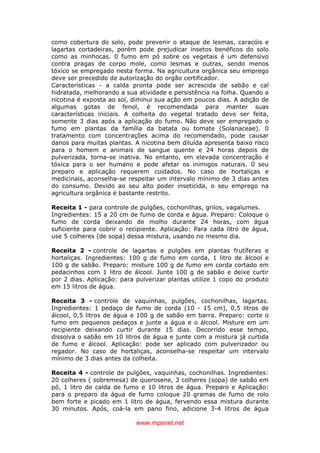 www.mpsnet.net
como cobertura do solo, pode prevenir o ataque de lesmas, caracóis e
lagartas cortadeiras, porém pode prejudicar insetos benéficos do solo
como as minhocas. 0 fumo em pó sobre os vegetais é um defensivo
contra pragas de corpo mole, como lesmas e outras, sendo menos
tóxico se empregado nesta forma. Na agricultura orgânica seu emprego
deve ser precedido de autorização do orgão certificador.
Características - a calda pronta pode ser acrescida de sabão e cal
hidratada, melhorando a sua atividade e persistência na folha. Quando a
nicotina é exposta ao sol, diminui sua ação em poucos dias. A adição de
algumas gotas de fenol, é recomendada para manter suas
características iniciais. A colheita do vegetal tratado deve ser feita,
somente 3 dias após a aplicação do fumo. Não deve ser empregado o
fumo em plantas da família da batata ou tomate (Solanaceae). 0
tratamento com concentrações acima do recomendado, pode causar
danos para muitas plantas. A nicotina bem diluída apresenta baixo risco
para o homem e animais de sangue quente e 24 horas depois de
pulverizada, torna-se inativa. No entanto, em elevada concentração é
tóxica para o ser humano e pode afetar os inimigos naturais. 0 seu
preparo e aplicação requerem cuidados. No caso de hortaliças e
medicinais, aconselha-se respeitar um intervalo mínimo de 3 dias antes
do consumo. Devido ao seu alto poder inseticida, o seu emprego na
agricultura orgânica é bastante restrito.
Receita 1 - para controle de pulgões, cochonilhas, grilos, vagalumes.
Ingredientes: 15 a 20 cm de fumo de corda e água. Preparo: Coloque o
fumo de corda deixando de molho durante 24 horas, com água
suficiente para cobrir o recipiente. Aplicação: Para cada litro de água,
use 5 colheres (de sopa) dessa mistura, usando no mesmo dia.
Receita 2 - controle de lagartas e pulgões em plantas frutíferas e
hortaliças. Ingredientes: 100 g de fumo em corda, 1 litro de álcool e
100 g de sabão. Preparo: misture 100 g de fumo em corda cortado em
pedacinhos com 1 litro de álcool. Junte 100 g de sabão e deixe curtir
por 2 dias. Aplicação: para pulverizar plantas utilize 1 copo do produto
em 15 litros de água.
Receita 3 - controle de vaquinhas, pulgões, cochonilhas, lagartas.
Ingredientes: 1 pedaço de fumo de corda (10 - 15 cm), 0,5 litros de
álcool, 0,5 litros de água e 100 g de sabão em barra. Preparo: corte o
fumo em pequenos pedaços e junte a água e o álcool. Misture em um
recipiente deixando curtir durante 15 dias. Decorrido esse tempo,
dissolva o sabão em 10 litros de água e junte com a mistura já curtida
de fumo e álcool. Aplicação: pode ser aplicado com pulverizador ou
regador. No caso de hortaliças, aconselha-se respeitar um intervalo
mínimo de 3 dias antes da colheita.
Receita 4 - controle de pulgões, vaquinhas, cochonilhas. Ingredientes:
20 colheres ( sobremesa) de querosene, 3 colheres (sopa) de sabão em
pó, 1 litro de calda de fumo e 10 litros de água. Preparo e Aplicação:
para o preparo da água de fumo coloque 20 gramas de fumo de rolo
bem forte e picado em 1 litro de água, fervendo essa mistura durante
30 minutos. Após, coá-la em pano fino, adicione 3-4 litros de água
 