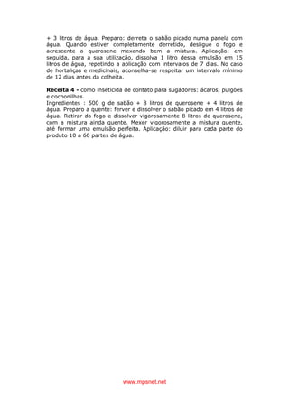www.mpsnet.net
+ 3 litros de água. Preparo: derreta o sabão picado numa panela com
água. Quando estiver completamente derretido, desligue o fogo e
acrescente o querosene mexendo bem a mistura. Aplicação: em
seguida, para a sua utilização, dissolva 1 litro dessa emulsão em 15
litros de água, repetindo a aplicação com intervalos de 7 dias. No caso
de hortaliças e medicinais, aconselha-se respeitar um intervalo mínimo
de 12 dias antes da colheita.
Receita 4 - como inseticida de contato para sugadores: ácaros, pulgões
e cochonilhas.
Ingredientes : 500 g de sabão + 8 litros de querosene + 4 litros de
água. Preparo a quente: ferver e dissolver o sabão picado em 4 litros de
água. Retirar do fogo e dissolver vigorosamente 8 litros de querosene,
com a mistura ainda quente. Mexer vigorosamente a mistura quente,
até formar uma emulsão perfeita. Aplicação: diluir para cada parte do
produto 10 a 60 partes de água.
 