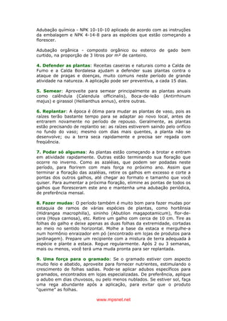 www.mpsnet.net
Adubação química - NPK 10-10-10 aplicado de acordo com as instruções
da embalagem e NPK 4-14-8 para as espécies que estão começando a
florescer.
Adubação orgânica - composto orgânico ou esterco de gado bem
curtido, na proporção de 3 litros por m² de canteiro.
4. Defender as plantas: Receitas caseiras e naturais como a Calda de
Fumo e a Calda Bordalesa ajudam a defender suas plantas contra o
ataque de pragas e doenças, muito comuns neste período de grande
atividade na natureza. A aplicação pode ser preventiva, a cada 15 dias.
5. Semear: Aproveite para semear principalmente as plantas anuais
como calêndula (Calendula officinalis), Boca-de-leão (Antirrhinum
majus) e girassol (Hellianthus annus), entre outras.
6. Replantar: A época é ótima para mudar as plantas de vaso, pois as
raízes terão bastante tempo para se adaptar ao novo local, antes de
entrarem novamente no período de repouso. Geralmente, as plantas
estão precisando de replantio se: as raízes estiverem saindo pelo orifício
no fundo do vaso; mesmo com dias mais quentes, a planta não se
desenvolve; ou a terra seca rapidamente e precisa ser regada com
freqüência.
7. Podar só algumas: As plantas estão começando a brotar e entram
em atividade rapidamente. Outras estão terminando sua floração que
ocorre no inverno. Como as azaléias, que podem ser podadas neste
período, para florirem com mais força no próximo ano. Assim que
terminar a floração das azaléias, retire os galhos em excesso e corte a
pontas dos outros galhos, até chegar ao formato e tamanho que você
quiser. Para aumentar a próxima floração, elimine as pontas de todos os
galhos que floresceram este ano e mantenha uma adubação periódica,
de preferência mensal.
8. Fazer mudas: O período também é muito bom para fazer mudas por
estaquia de ramos de várias espécies de plantas, como hortênsia
(Hidrangea macrophilla), sininho (Abutilon magapotamicum), flor-de-
cera (Hoya carnosa), etc. Retire um galho com cerca de 10 cm. Tire as
folhas do galho e deixe apenas as duas folhas da extremidade, cortadas
ao meio no sentido horizontal. Molhe a base da estaca e mergulhe-a
num hormônio enraizador em pó (encontrado em lojas de produtos para
jardinagem). Prepare um recipiente com a mistura de terra adequada à
espécie e plante a estaca. Regue regularmente. Após 2 ou 3 semanas,
mais ou menos, você terá uma muda pronta para ser replantada.
9. Uma força para o gramado: Se o gramado estiver com aspecto
muito feio e abatido, aproveite para fornecer nutrientes, estimulando o
crescimento de folhas sadias. Pode-se aplicar adubos específicos para
gramados, encontrados em lojas especializadas. De preferência, aplique
o adubo em dias chuvosos, ou pelo menos nublados. Se estiver sol, faça
uma rega abundante após a aplicação, para evitar que o produto
“queime” as folhas.
 