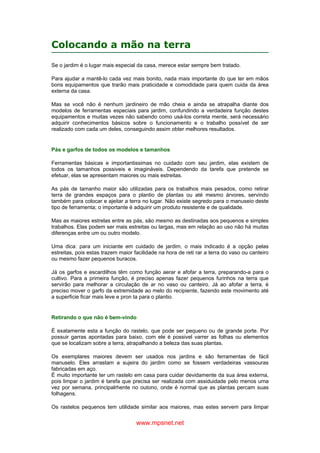 www.mpsnet.net
Colocando a mão na terra
Se o jardim é o lugar mais especial da casa, merece estar sempre bem tratado.
Para ajudar a mantê-lo cada vez mais bonito, nada mais importante do que ter em mãos
bons equipamentos que trarão mais praticidade e comodidade para quem cuida da área
externa da casa.
Mas se você não é nenhum jardineiro de mão cheia e ainda se atrapalha diante dos
modelos de ferramentas especiais para jardim, confundindo a verdadeira função destes
equipamentos e muitas vezes não sabendo como usá-los correta mente, será necessário
adquirir conhecimentos básicos sobre o funcionamento e o trabalho possível de ser
realizado com cada um deles, conseguindo assim obter melhores resultados.
Pás e garfos de todos os modelos e tamanhos
Ferramentas básicas e importantissimas no cuidado com seu jardim, elas existem de
todos os tamanhos possiveis e imagináveis. Dependendo da tarefa que pretende se
efetuar, elas se apresentam maiores ou mais estreitas.
As pás de tamanho maior são utilizadas para os trabalhos mais pesados, como retirar
terra de grandes espaços para o plantio de plantas ou até mesmo árvores, servindo
também para colocar e ajeitar a terra no lugar. Não existe segredo para o manuseio deste
tipo de ferramenta; o importante é adquirir um produto resistente e de qualidade.
Mas as maiores estrelas entre as pás, são mesmo as destinadas aos pequenos e simples
trabalhos. Elas podem ser mais estreitas ou largas, mas em relação ao uso não há muitas
diferenças entre um ou outro modelo.
Uma dica: para um iniciante em cuidado de jardim, o mais indicado é a opção pelas
estreitas, pois estas trazem maior facilidade na hora de reti rar a terra do vaso ou canteiro
ou mesmo fazer pequenos buracos.
Já os garfos e escardilhos têm como função aerar e afofar a terra, preparando-a para o
cultivo. Para a primeira função, é preciso apenas fazer pequenos furinhos na terra que
servirão para melhorar a circulação de ar no vaso ou canteiro. Já ao afofar a terra, é
preciso mover o garfo da extremidade ao melo do recipiente, fazendo este movimento até
a superficie ficar mais leve e pron ta para o plantio.
Retirando o que não é bem-vindo
É exatamente esta a função do rastelo, que pode ser pequeno ou de grande porte. Por
possuir garras apontadas para baixo, com ele é possivel varrer as folhas ou elementos
que se localizam sobre a terra, atrapalhando a beleza das suas plantas.
Os exemplares maiores devem ser usados nos jardins e são ferramentas de fácil
manuselo. Eles arrastam a sujeira do jardim como se fossem verdadeiras vassouras
fabricadas em aço.
É muito importante ter um rastelo em casa para cuidar devidamente da sua área externa,
pois limpar o jardim é tarefa que precisa ser realizada com assiduidade pelo menos uma
vez por semana, principalrhente no outono, onde é normal que as plantas percam suas
folhagens.
Os rastelos pequenos tem utilidade similar aos maiores, mas estes servem para limpar
 