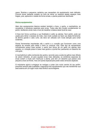 www.mpsnet.net
vasos, floreiras e pequenos canteiros que necessitam de equipamento mais delicado.
Procure tomar bastante cuidado na hora de retirar os residuos destes espaços mais
frágeis, pois, aplicando o rastelo de forma errada, a planta poderá ser danificada.
Outros equipamentos
Além dos equipamentos básicos existem também a foice, o sacho, a machadinha, as
cavadeiras e extratores especiais para ervas. Todos eles têm função complementar no
jardim, facilitando ainda mais a hora de trabalhar a beleza deste local da casa.
A foice tem forma curvilinea e sua finalidade é ceifar as plantas. Num jardim, pode ser
usada para retirar o excesso de mato, mas muito cuidado ao fazer uso desta ferramenta:
de lâmina grande e cabo curto, ela deve ser utilizada com muita atenção para evitar
acidentes.
Outras ferramentas importantes são o sacho e o coração que funcionam como uma
espécie de enxada para afofar a terra ou arrancar rvas. Este tipo de equipamento
normalmente possui duas pontas; o sacho tem forma de um garfo om apenas dois
espetos, e o coração possui a base mais gorda e a ponta fina, parecendo um desenho de
uma gota.
A machadinha é velha conhecida dos jardins, servindo para a poda de galhos mais dificeis
de serem retirados. Já para aquelas ervas mais delicadas, os extratores especiais de
ervas cortam a muda sem machucar a planta, pois tem um desenho que parece uma
pequena chave de fenda, mas com ponta especial para podar estas sensiveis espécies.
O importante agora é arregaçar as mangas e cuidar com muito carinho do seu jardim,
prezando sempre pela qualidade e segurança dos equipamentos que irão transformar sua
área externa em um lugar muito mais bonito e aconchegante.
 