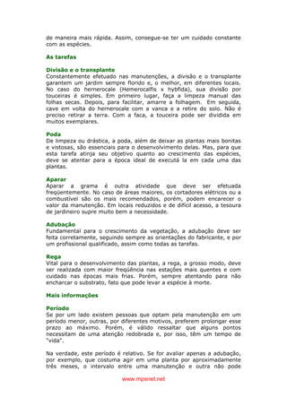 www.mpsnet.net
de maneira mais rápida. Assim, consegue-se ter um cuidado constante
com as espécies.
As tarefas
Divisão e o transplante
Constantemente efetuado nas manutenções, a divisão e o transplante
garantem um jardim sempre florido e, o melhor, em diferentes locais.
No caso do hernerocale (Hemerocalfis x hybfida), sua divisão por
touceiras é simples. Em primeiro lugar, faça a limpeza manual das
folhas secas. Depois, para facilitar, amarre a folhagem. Em seguida,
cave em volta do hernerocale com a vanca e a retire do solo. Não é
preciso retirar a terra. Com a faca, a touceira pode ser dividida em
muitos exemplares.
Poda
De limpeza ou drástica, a poda, além de deixar as plantas mais bonitas
e vistosas, são essenciais para o desenvolvimento delas. Mas, para que
esta tarefa atinja seu objetivo quanto ao crescimento das espécies,
deve se atentar para a época ideal de executá la em cada uma das
plantas.
Aparar
Aparar a grama é outra atividade que deve ser efetuada
freqüentemente. No caso de áreas maiores, os cortadores elétricos ou a
combustível são os mais recomendados, porém, podem encarecer o
valor da manutenção. Em locais reduzidos e de difícil acesso, a tesoura
de jardineiro supre muito bem a necessidade.
Adubação
Fundamental para o crescimento da vegetação, a adubação deve ser
feita corretamente, seguindo sempre as orientações do fabricante, e por
um profissional qualificado, assim como todas as tarefas.
Rega
Vital para o desenvolvimento das plantas, a rega, a grosso modo, deve
ser realizada com maior freqüência nas estações mais quentes e com
cuidado nas épocas mais frias. Porém, sempre atentando para não
encharcar o substrato, fato que pode levar a espécie à morte.
Mais informações
Período
Se por um lado existem pessoas que optam pela manutenção em um
período menor, outras, por diferentes motivos, preferem prolongar esse
prazo ao máximo. Porém, é válido ressaltar que alguns pontos
necessitam de uma atenção redobrada e, por isso, têm um tempo de
"vida".
Na verdade, este período é relativo. Se for avaliar apenas a adubação,
por exemplo, que costuma agir em uma planta por aproximadamente
três meses, o intervalo entre uma manutenção e outra não pode
 