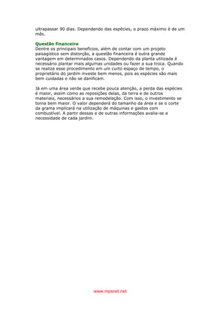 www.mpsnet.net
ultrapassar 90 dias. Dependendo das espécies, o prazo máximo é de um
mês.
Questão financeira
Dentre os principais benefícios, além de contar com um projeto
paisagístico sem distorção, a questão financeira é outra grande
vantagem em determinados casos. Dependendo da planta utilizada é
necessário plantar mais algumas unidades ou fazer a sua troca. Quando
se realiza esse procedimento em um curto espaço de tempo, o
proprietário do jardim investe bem menos, pois as espécies são mais
bem cuidadas e não se danificam.
Já em uma área verde que recebe pouca atenção, a perda das espécies
é maior, assim como as reposições delas, da terra e de outros
materiais, necessários a sua remodelação. Com isso, o investimento se
torna bem maior. O valor dependerá do tamanho da área e se o corte
da grama implicará na utilização de máquinas e gastos com
combustível. A partir dessas e de outras informações avalia-se a
necessidade de cada jardim.
 
